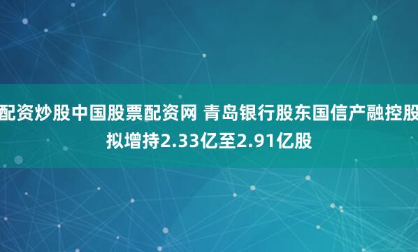 配资炒股中国股票配资网 青岛银行股东国信产融控股拟增持2.33亿至2.91亿股
