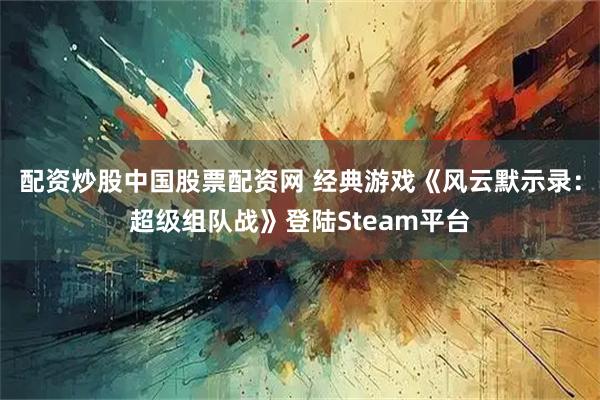 配资炒股中国股票配资网 经典游戏《风云默示录：超级组队战》登陆Steam平台