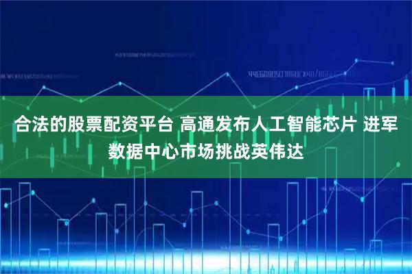 合法的股票配资平台 高通发布人工智能芯片 进军数据中心市场挑战英伟达
