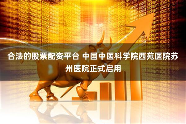 合法的股票配资平台 中国中医科学院西苑医院苏州医院正式启用