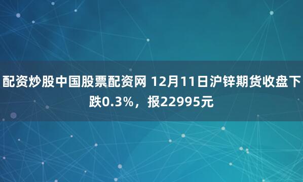 配资炒股中国股票配资网 12月11日沪锌期货收盘下跌0.3%，报22995元