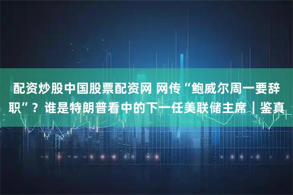 配资炒股中国股票配资网 网传“鲍威尔周一要辞职”？谁是特朗普看中的下一任美联储主席｜鉴真