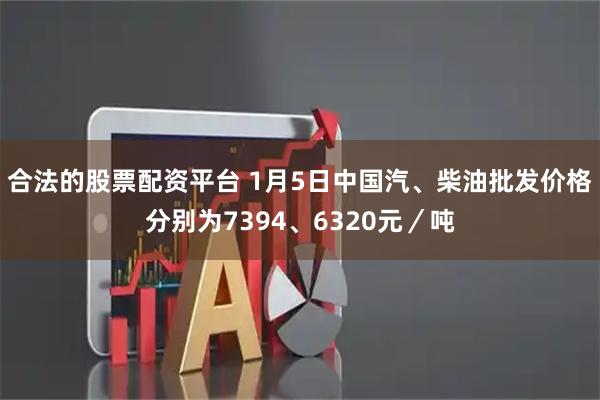 合法的股票配资平台 1月5日中国汽、柴油批发价格分别为7394、6320元／吨