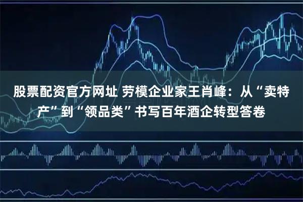 股票配资官方网址 劳模企业家王肖峰：从“卖特产”到“领品类”书写百年酒企转型答卷