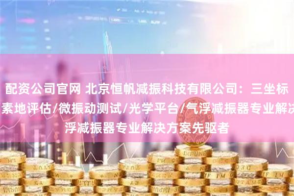 配资公司官网 北京恒帆减振科技有限公司：三坐标测量仪隔振/素地评估/微振动测试/光学平台/气浮减振器专业解决方案先驱者