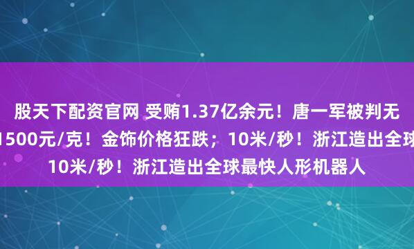 股天下配资官网 受贿1.37亿余元！唐一军被判无期；1700元/克1500元/克！金饰价格狂跌；10米/秒！浙江造出全球最快人形机器人