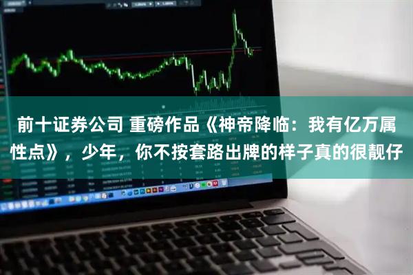 前十证券公司 重磅作品《神帝降临：我有亿万属性点》，少年，你不按套路出牌的样子真的很靓仔