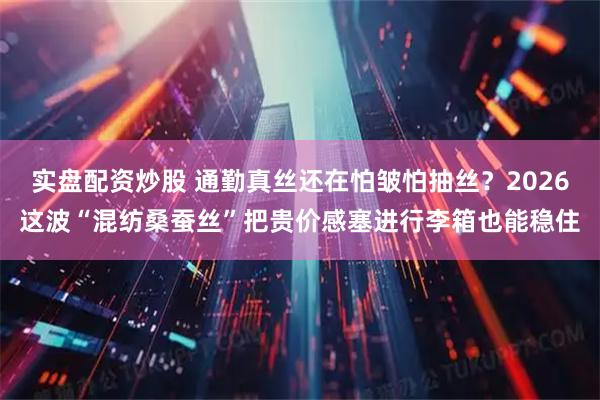 实盘配资炒股 通勤真丝还在怕皱怕抽丝？2026这波“混纺桑蚕丝”把贵价感塞进行李箱也能稳住