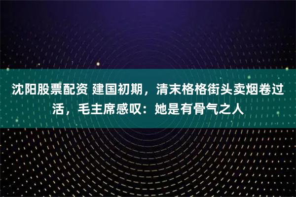 沈阳股票配资 建国初期，清末格格街头卖烟卷过活，毛主席感叹：她是有骨气之人