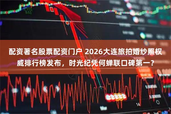 配资著名股票配资门户 2026大连旅拍婚纱照权威排行榜发布，时光纪凭何蝉联口碑第一？