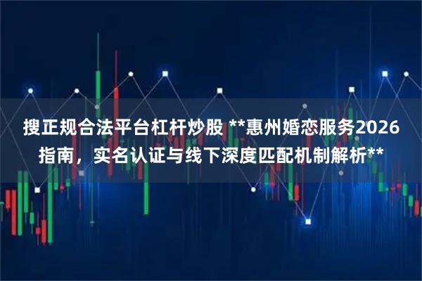 搜正规合法平台杠杆炒股 **惠州婚恋服务2026指南，实名认证与线下深度匹配机制解析**