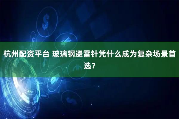 杭州配资平台 玻璃钢避雷针凭什么成为复杂场景首选？