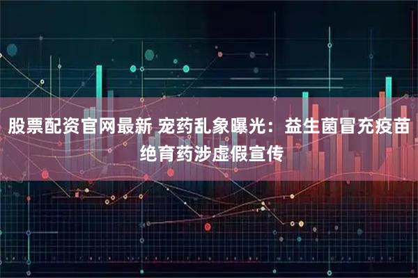 股票配资官网最新 宠药乱象曝光：益生菌冒充疫苗 绝育药涉虚假宣传