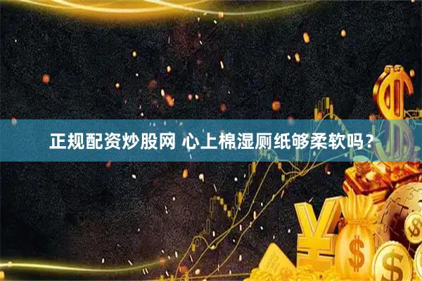正规配资炒股网 心上棉湿厕纸够柔软吗？