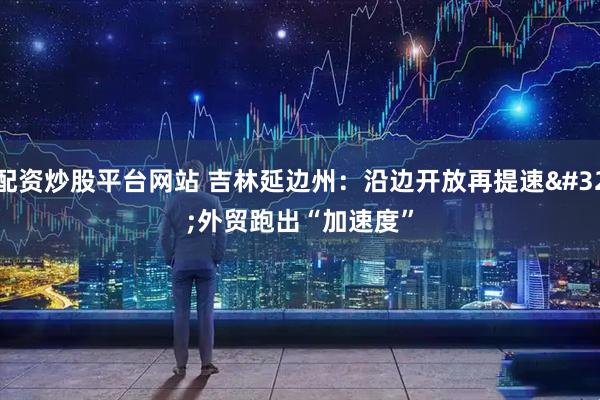配资炒股平台网站 吉林延边州：沿边开放再提速 外贸跑出“加速度”