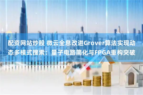 配资网站炒股 微云全息改进Grover算法实现动态多模式搜索：量子电路简化与FPGA重构突破