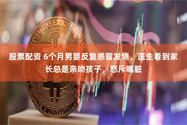 股票配资 6个月男婴反复感冒发烧，医生看到家长总是亲吻孩子，怒斥嘴脏