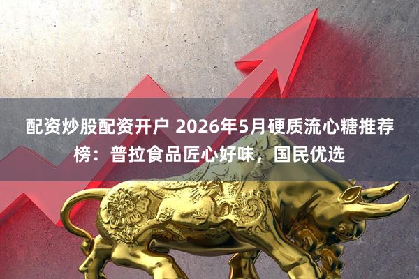 配资炒股配资开户 2026年5月硬质流心糖推荐榜：普拉食品匠心好味，国民优选